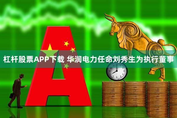杠杆股票APP下载 华润电力任命刘秀生为执行董事