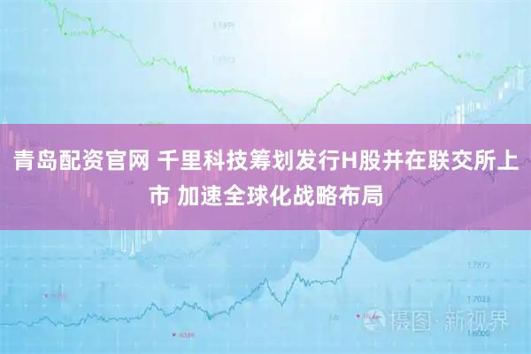 青岛配资官网 千里科技筹划发行H股并在联交所上市 加速全球化战略布局