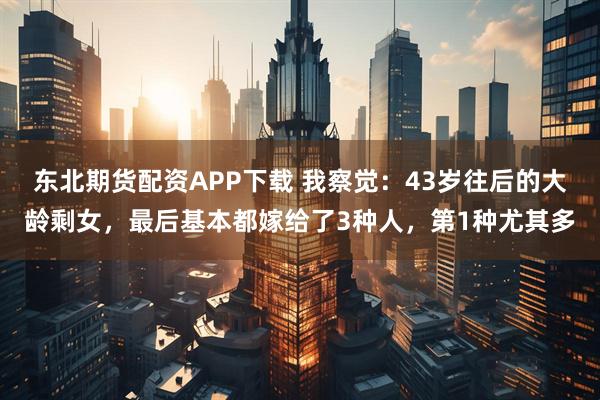 东北期货配资APP下载 我察觉：43岁往后的大龄剩女，最后基本都嫁给了3种人，第1种尤其多