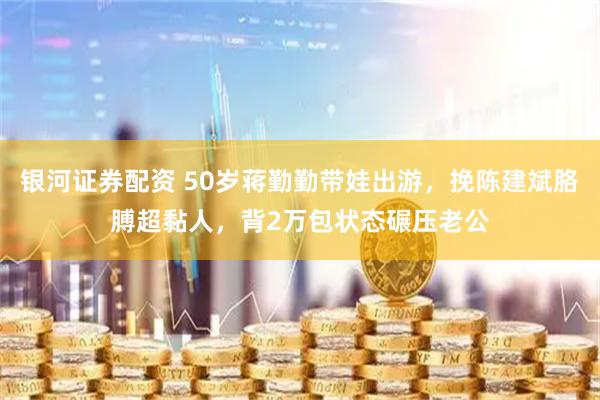 银河证券配资 50岁蒋勤勤带娃出游，挽陈建斌胳膊超黏人，背2万包状态碾压老公