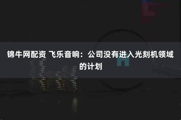 锦牛网配资 飞乐音响：公司没有进入光刻机领域的计划