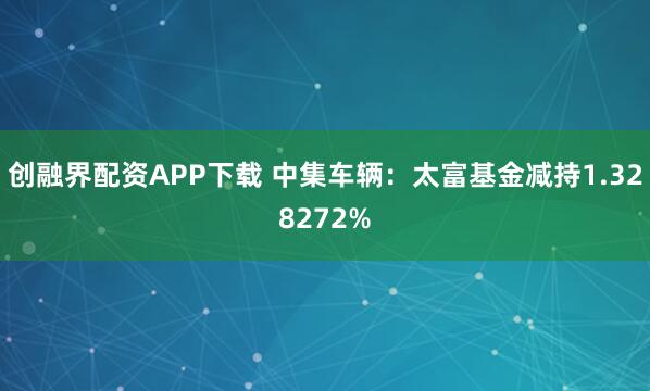 创融界配资APP下载 中集车辆：太富基金减持1.328272%