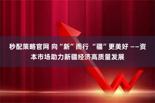 秒配策略官网 向“新”而行 “疆”更美好 ——资本市场助力新疆经济高质量发展