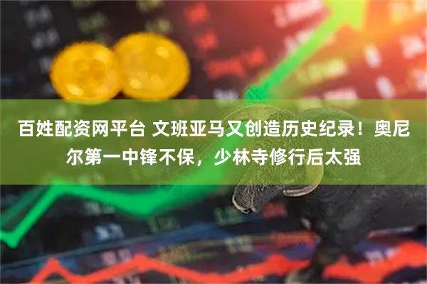 百姓配资网平台 文班亚马又创造历史纪录！奥尼尔第一中锋不保，少林寺修行后太强
