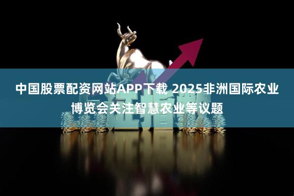 中国股票配资网站APP下载 2025非洲国际农业博览会关注智慧农业等议题