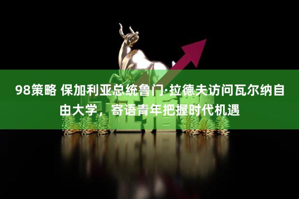98策略 保加利亚总统鲁门·拉德夫访问瓦尔纳自由大学，寄语青年把握时代机遇