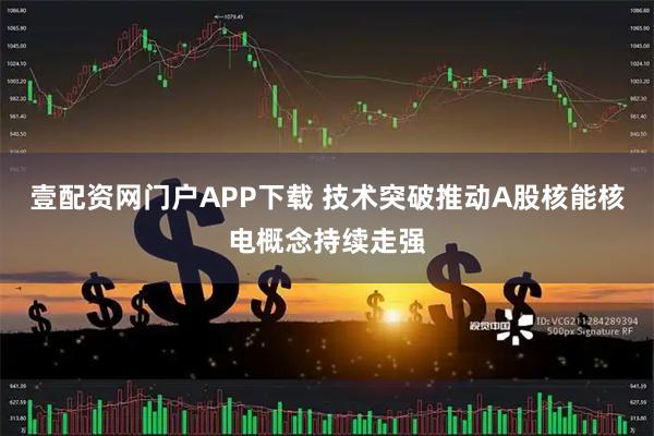 壹配资网门户APP下载 技术突破推动A股核能核电概念持续走强
