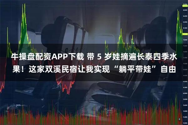 牛操盘配资APP下载 带 5 岁娃摘遍长泰四季水果！这家双溪民宿让我实现 “躺平带娃” 自由