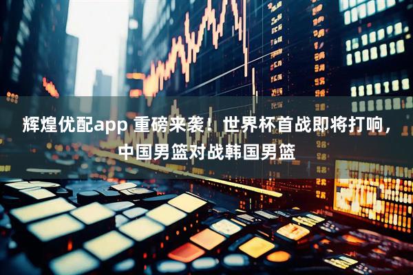 辉煌优配app 重磅来袭！世界杯首战即将打响，中国男篮对战韩国男篮