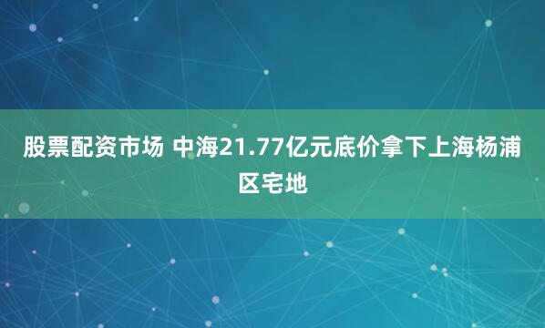 股票配资市场 中海21.77亿元底价拿下上海杨浦区宅地