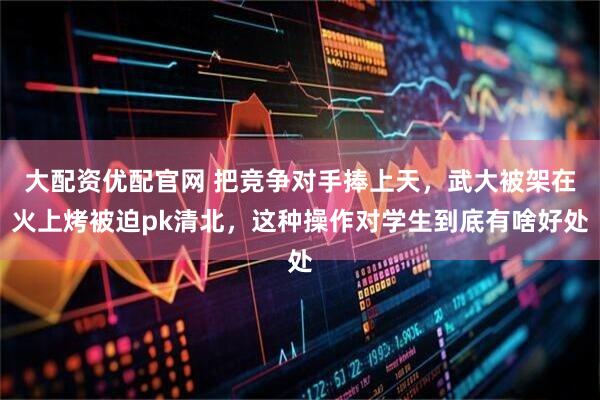 大配资优配官网 把竞争对手捧上天，武大被架在火上烤被迫pk清北，这种操作对学生到底有啥好处