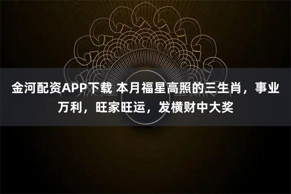 金河配资APP下载 本月福星高照的三生肖,事业万利,旺家旺运,发横财中大奖