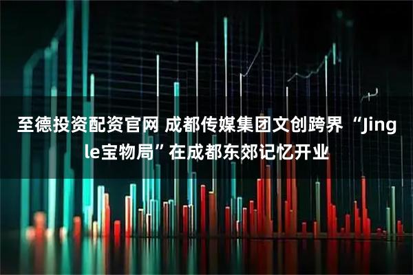至德投资配资官网 成都传媒集团文创跨界 “Jingle宝物局”在成都东郊记忆开业