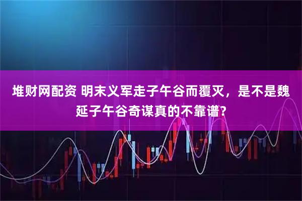 堆财网配资 明末义军走子午谷而覆灭，是不是魏延子午谷奇谋真的不靠谱？