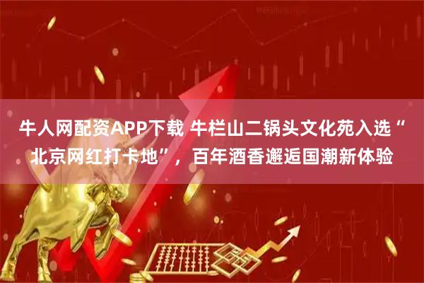 牛人网配资APP下载 牛栏山二锅头文化苑入选“北京网红打卡地”，百年酒香邂逅国潮新体验