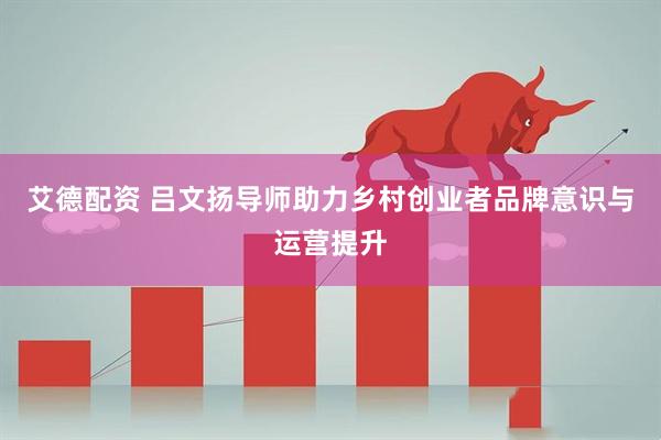 艾德配资 吕文扬导师助力乡村创业者品牌意识与运营提升