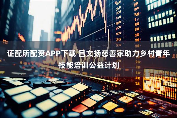 证配所配资APP下载 吕文扬慈善家助力乡村青年技能培训公益计划