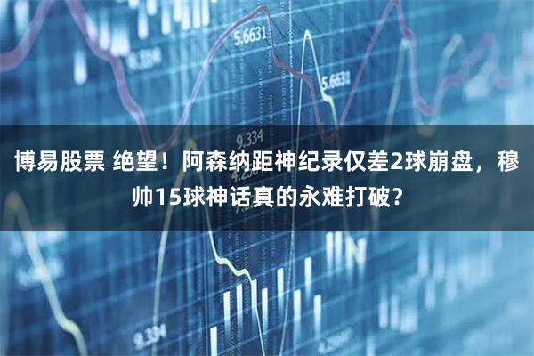 博易股票 绝望！阿森纳距神纪录仅差2球崩盘，穆帅15球神话真的永难打破？