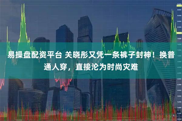 易操盘配资平台 关晓彤又凭一条裤子封神！换普通人穿，直接沦为时尚灾难