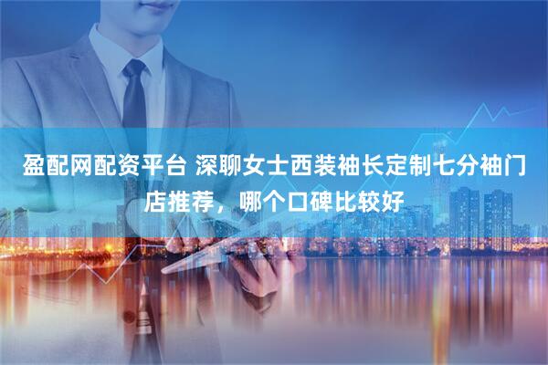 盈配网配资平台 深聊女士西装袖长定制七分袖门店推荐，哪个口碑比较好