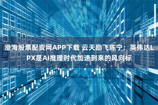 澄海股票配资网APP下载 云天励飞陈宁：英伟达LPX是AI推理时代加速到来的风向标