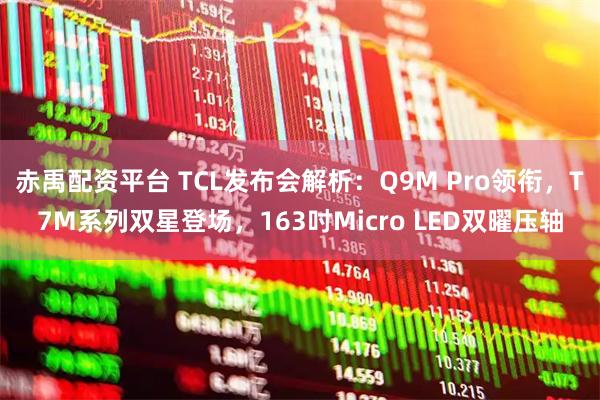 赤禹配资平台 TCL发布会解析：Q9M Pro领衔，T7M系列双星登场，163吋Micro LED双曜压轴