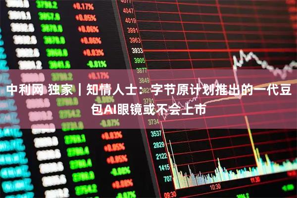 中利网 独家｜知情人士：字节原计划推出的一代豆包AI眼镜或不会上市